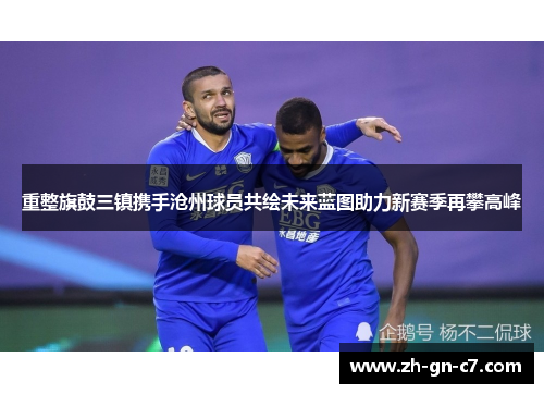 重整旗鼓三镇携手沧州球员共绘未来蓝图助力新赛季再攀高峰
