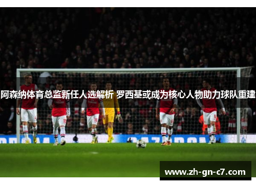 阿森纳体育总监新任人选解析 罗西基或成为核心人物助力球队重建