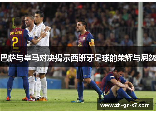 巴萨与皇马对决揭示西班牙足球的荣耀与恩怨 巴萨与皇马对决揭示西班牙足球的荣耀与恩怨
