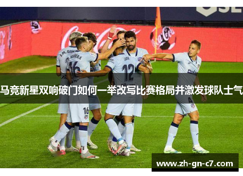 马竞新星双响破门如何一举改写比赛格局并激发球队士气