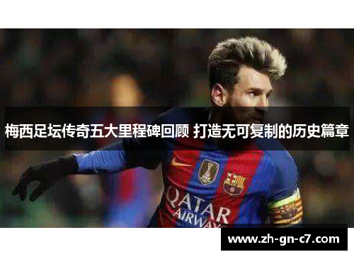 梅西足坛传奇五大里程碑回顾 打造无可复制的历史篇章