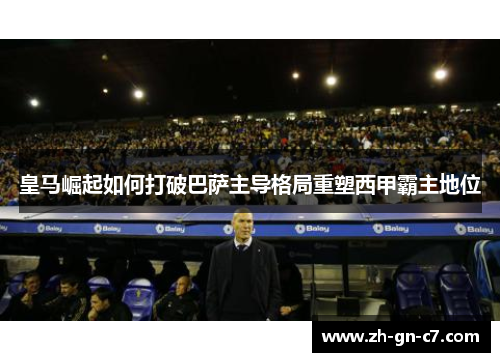 皇马崛起如何打破巴萨主导格局重塑西甲霸主地位 皇马崛起如何打破巴萨主导格局重塑西甲霸主地位