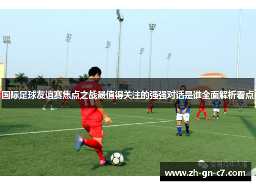 国际足球友谊赛焦点之战最值得关注的强强对话是谁全面解析看点