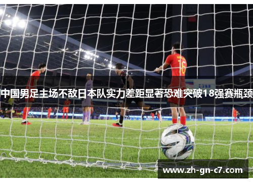 中国男足主场不敌日本队实力差距显著恐难突破18强赛瓶颈