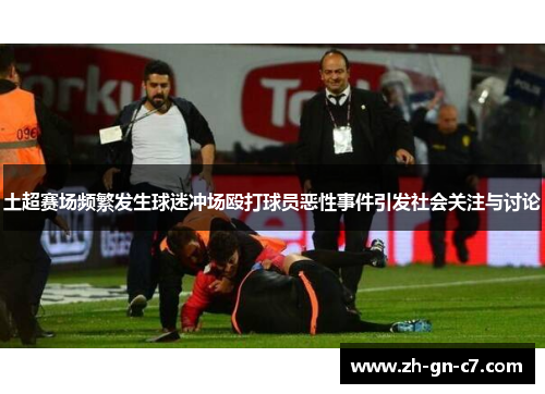 土超赛场频繁发生球迷冲场殴打球员恶性事件引发社会关注与讨论 土超赛场频繁发生球迷冲场殴打球员恶性事件引发社会关注与讨论