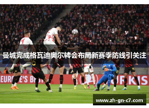 曼城完成格瓦迪奥尔转会布局新赛季防线引关注