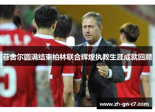 菲舍尔圆满结束柏林联合辉煌执教生涯成就回顾