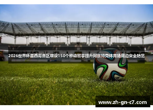2026世界杯墨西哥赛区增设150个移动警亭提升阿兹特克体育场周边安全防范 2026世界杯墨西哥赛区增设150个移动警亭提升阿兹特克体育场周边安全防范